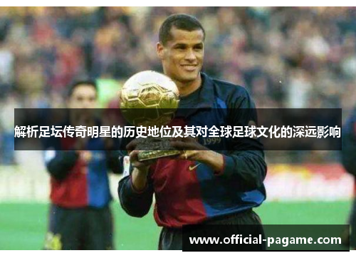 解析足坛传奇明星的历史地位及其对全球足球文化的深远影响