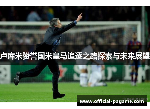卢库米赞誉国米皇马追逐之路探索与未来展望
