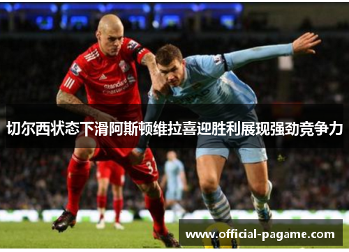 切尔西状态下滑阿斯顿维拉喜迎胜利展现强劲竞争力