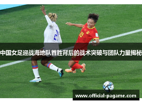 中国女足迎战海地队首胜背后的战术突破与团队力量揭秘 中国女足迎战海地队首胜背后的战术突破与团队力量揭秘