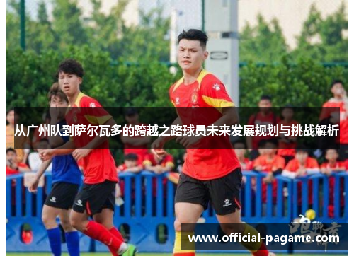 从广州队到萨尔瓦多的跨越之路球员未来发展规划与挑战解析