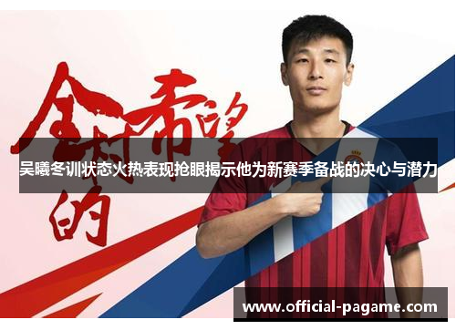 吴曦冬训状态火热表现抢眼揭示他为新赛季备战的决心与潜力