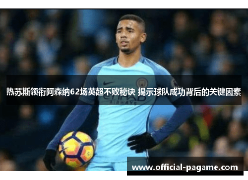 热苏斯领衔阿森纳62场英超不败秘诀 揭示球队成功背后的关键因素