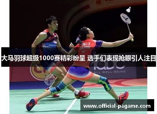 大马羽球超级1000赛精彩纷呈 选手们表现抢眼引人注目
