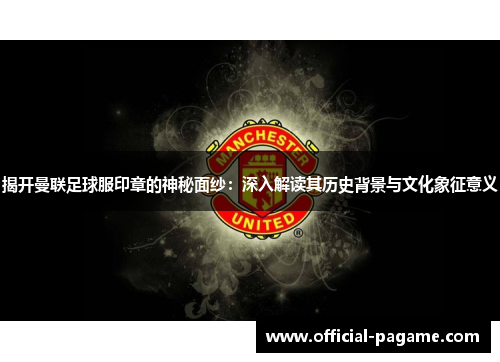 揭开曼联足球服印章的神秘面纱：深入解读其历史背景与文化象征意义