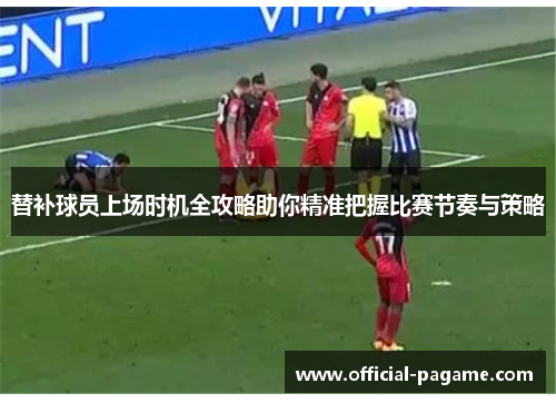 替补球员上场时机全攻略助你精准把握比赛节奏与策略
