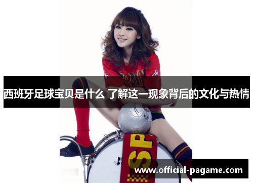 西班牙足球宝贝是什么 了解这一现象背后的文化与热情