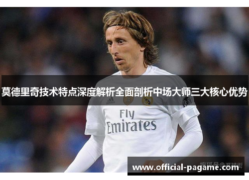 莫德里奇技术特点深度解析全面剖析中场大师三大核心优势