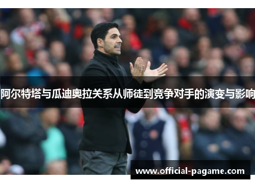 阿尔特塔与瓜迪奥拉关系从师徒到竞争对手的演变与影响