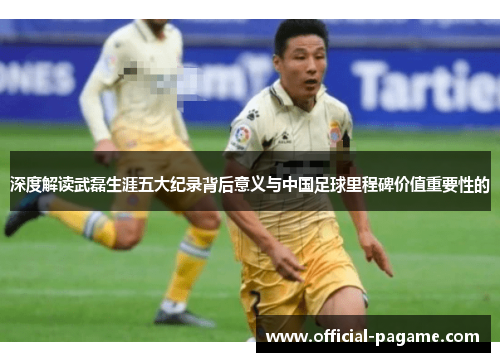 深度解读武磊生涯五大纪录背后意义与中国足球里程碑价值重要性的